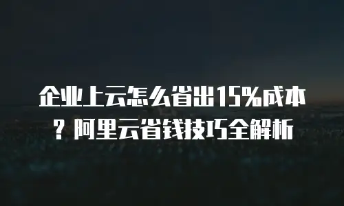 企业上云怎么省出15%成本？阿里云省钱技巧全解析
