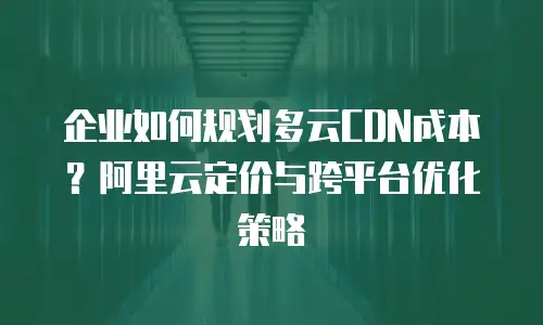 企业如何规划多云CDN成本？阿里云定价与跨平台优化策略