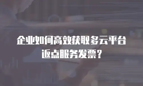 企业如何高效获取多云平台返点服务发票？