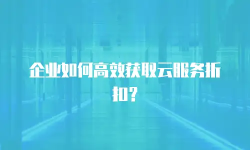 企业如何高效获取云服务折扣？