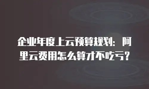企业年度上云预算规划：阿里云费用怎么算才不吃亏？