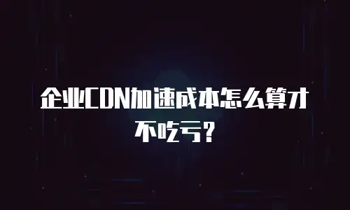 企业CDN加速成本怎么算才不吃亏？
