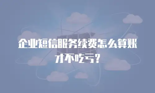 企业短信服务续费怎么算账才不吃亏？