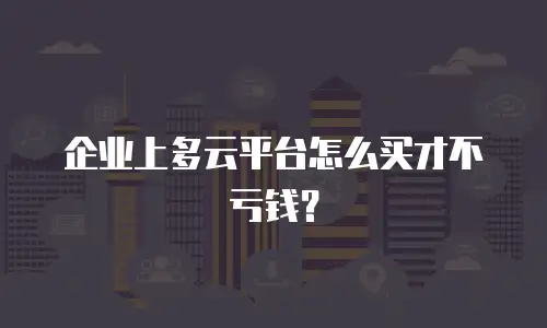 企业上多云平台怎么买才不亏钱？