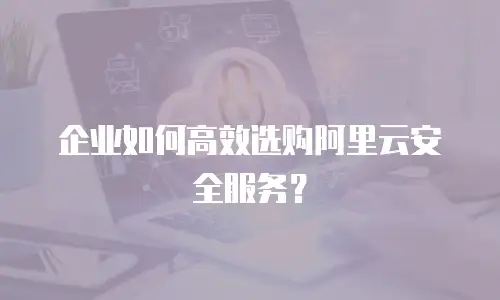 企业如何高效选购阿里云安全服务？