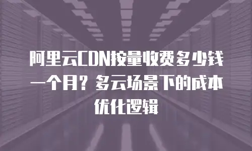 阿里云CDN按量收费多少钱一个月？多云场景下的成本优化逻辑