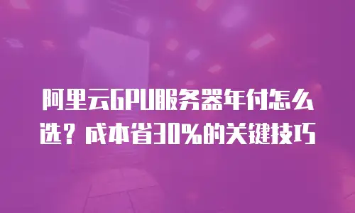 阿里云GPU服务器年付怎么选？成本省30%的关键技巧