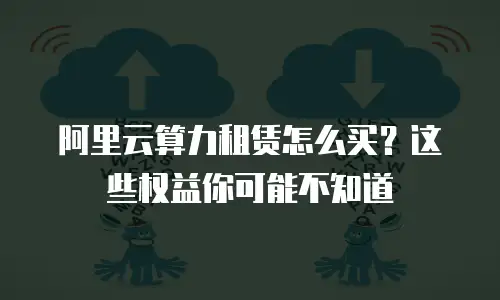 阿里云算力租赁怎么买？这些权益你可能不知道