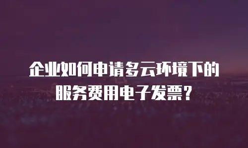 企业如何申请多云环境下的服务费用电子发票？