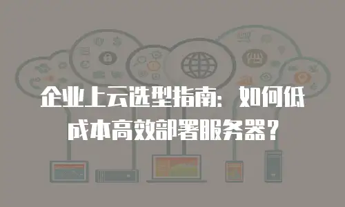 企业上云选型指南：如何低成本高效部署服务器？