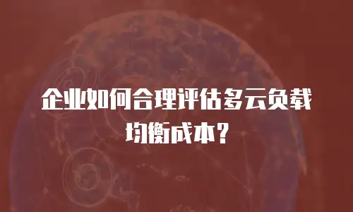企业如何合理评估多云负载均衡成本？