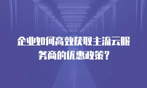 企业如何高效获取主流云服务商的优惠政策？