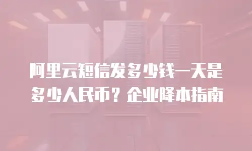 阿里云短信发多少钱一天是多少人民币？企业降本指南