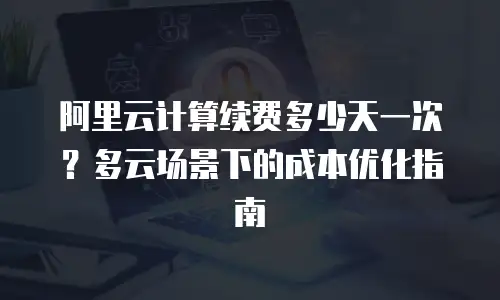 阿里云计算续费多少天一次？多云场景下的成本优化指南