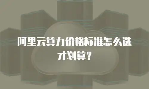 阿里云算力价格标准怎么选才划算？