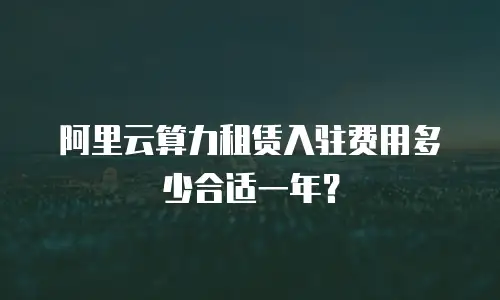 阿里云算力租赁入驻费用多少合适一年？