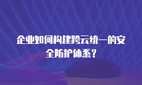 企业如何构建跨云统一的安全防护体系？