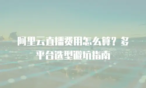 阿里云直播费用怎么算？多平台选型避坑指南