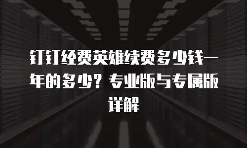 钉钉经费英雄续费多少钱一年的多少？专业版与专属版详解