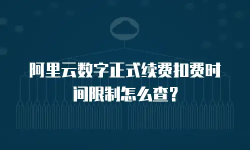 阿里云数字正式续费扣费时间限制怎么查？