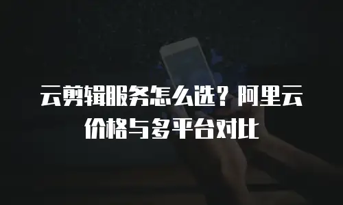 云剪辑服务怎么选？阿里云价格与多平台对比