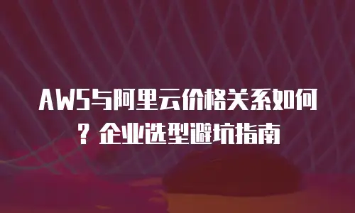 AWS与阿里云价格关系如何？企业选型避坑指南