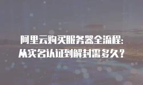 阿里云购买服务器全流程：从实名认证到解封需多久？