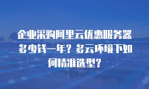 企业采购阿里云优惠服务器多少钱一年？多云环境下如何精准选型？
