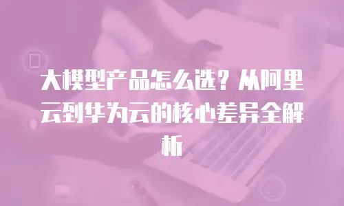 大模型产品怎么选？从阿里云到华为云的核心差异全解析