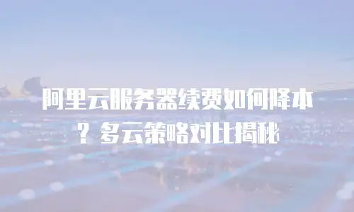 阿里云服务器续费如何降本？多云策略对比揭秘