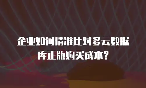 企业如何精准比对多云数据库正版购买成本？