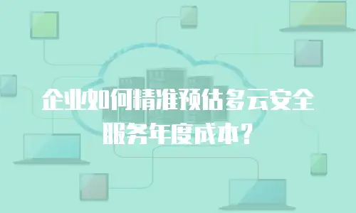 企业如何精准预估多云安全服务年度成本？