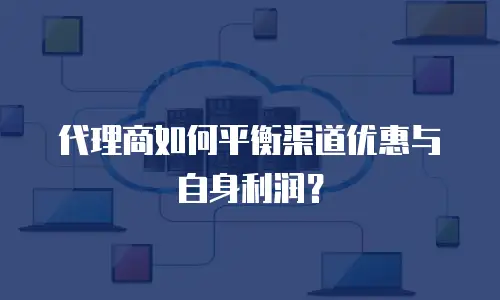 代理商如何平衡渠道优惠与自身利润？