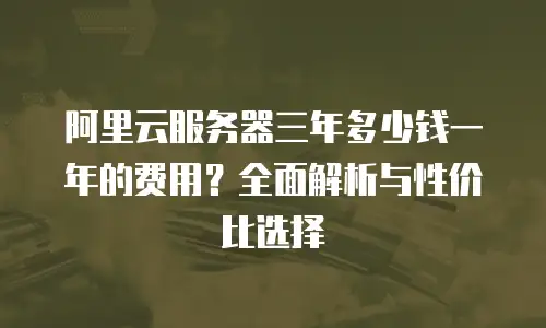 阿里云服务器三年多少钱一年的费用？全面解析与性价比选择