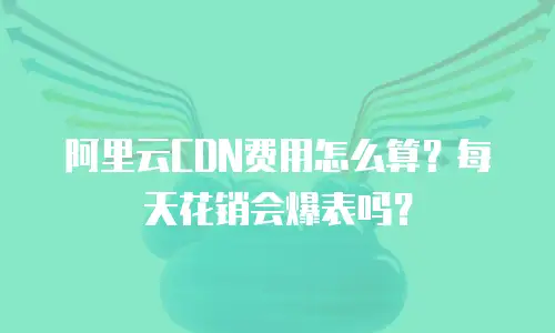 阿里云CDN费用怎么算？每天花销会爆表吗？