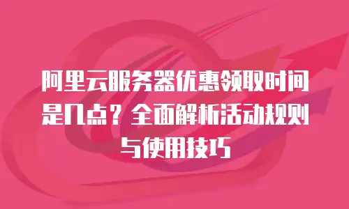 阿里云服务器优惠领取时间是几点？全面解析活动规则与使用技巧