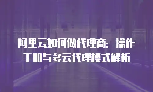 阿里云如何做代理商：操作手册与多云代理模式解析