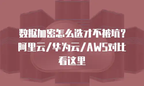 数据加密怎么选才不被坑？阿里云/华为云/AWS对比看这里