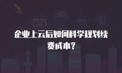 企业上云后如何科学规划续费成本？