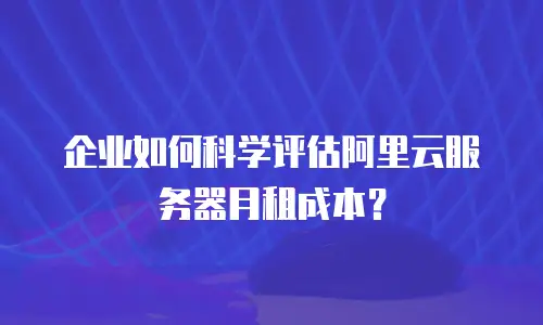 企业如何科学评估阿里云服务器月租成本？