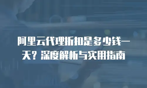 阿里云代理折扣是多少钱一天？深度解析与实用指南
