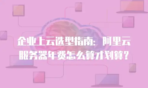 企业上云选型指南：阿里云服务器年费怎么算才划算？