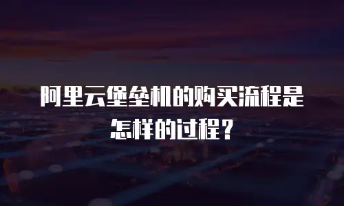 阿里云堡垒机的购买流程是怎样的过程？