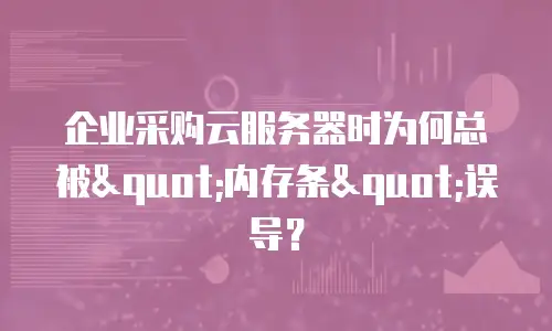 企业采购云服务器时为何总被"内存条"误导？