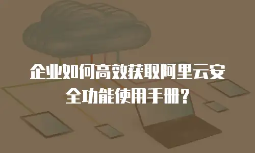 企业如何高效获取阿里云安全功能使用手册？