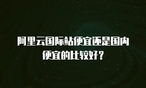 阿里云国际站便宜还是国内便宜的比较好？