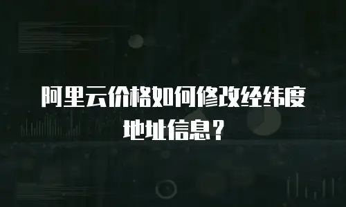 阿里云价格如何修改经纬度地址信息？