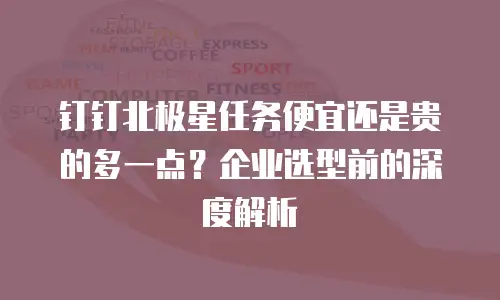 钉钉北极星任务便宜还是贵的多一点？企业选型前的深度解析