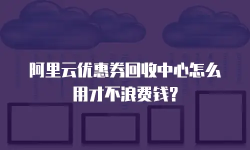 阿里云优惠券回收中心怎么用才不浪费钱？