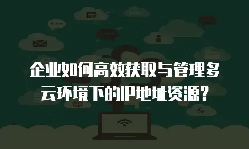 企业如何高效获取与管理多云环境下的IP地址资源？